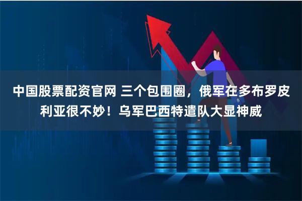 中国股票配资官网 三个包围圈，俄军在多布罗皮利亚很不妙！乌军巴西特遣队大显神威