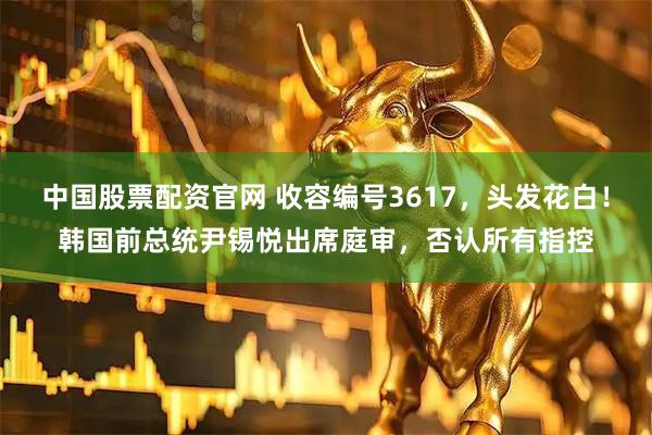 中国股票配资官网 收容编号3617，头发花白！韩国前总统尹锡悦出席庭审，否认所有指控