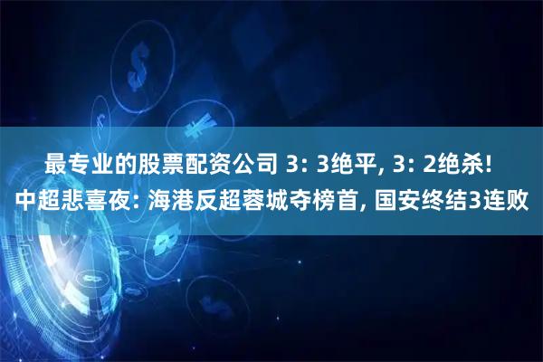 最专业的股票配资公司 3: 3绝平, 3: 2绝杀! 中超悲喜夜: 海港反超蓉城夺榜首, 国安终结3连败