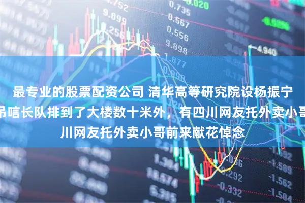 最专业的股票配资公司 清华高等研究院设杨振宁先生缅怀室，吊唁长队排到了大楼数十米外，有四川网友托外卖小哥前来献花悼念