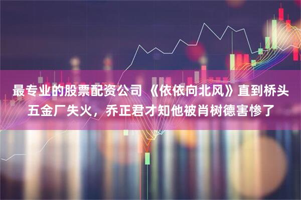 最专业的股票配资公司 《依依向北风》直到桥头五金厂失火，乔正君才知他被肖树德害惨了