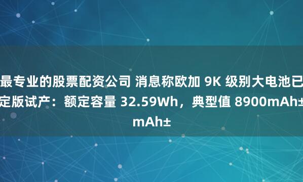 最专业的股票配资公司 消息称欧加 9K 级别大电池已定版试产:额定容量 32.59Wh,典型值 8900mAh±