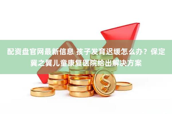 配资盘官网最新信息 孩子发育迟缓怎么办?保定冀之翼儿童康复医院给出解决方案
