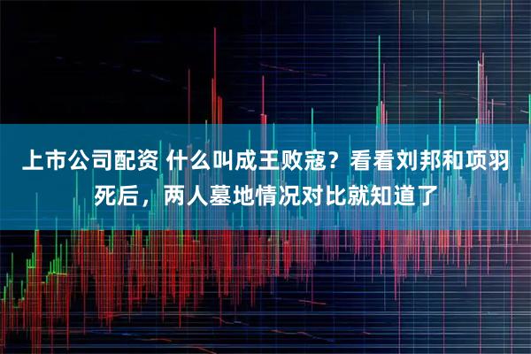 上市公司配资 什么叫成王败寇？看看刘邦和项羽死后，两人墓地情况对比就知道了