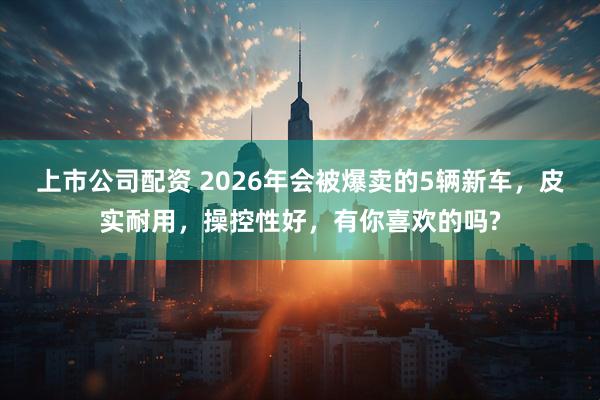 上市公司配资 2026年会被爆卖的5辆新车，皮实耐用，操控性好，有你喜欢的吗?