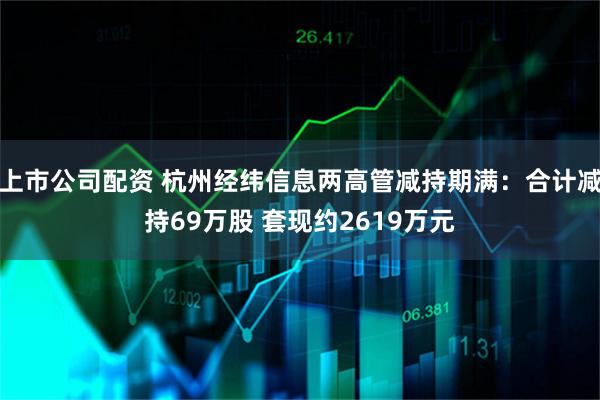上市公司配资 杭州经纬信息两高管减持期满：合计减持69万股 套现约2619万元