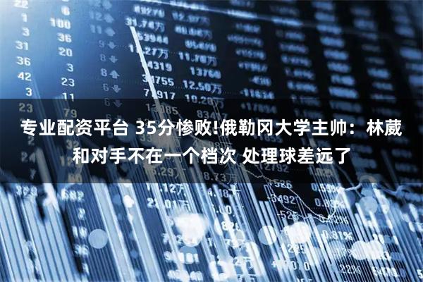 专业配资平台 35分惨败!俄勒冈大学主帅：林葳和对手不在一个档次 处理球差远了