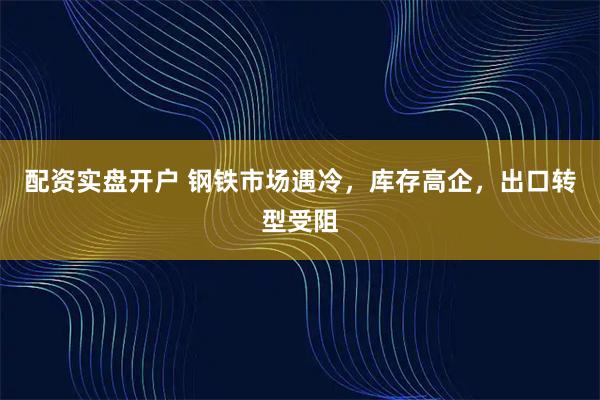配资实盘开户 钢铁市场遇冷，库存高企，出口转型受阻