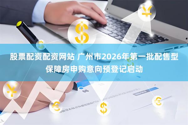股票配资配资网站 广州市2026年第一批配售型保障房申购意向预登记启动