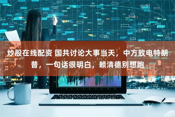 炒股在线配资 国共讨论大事当天，中方致电特朗普，一句话很明白，赖清德别想跑
