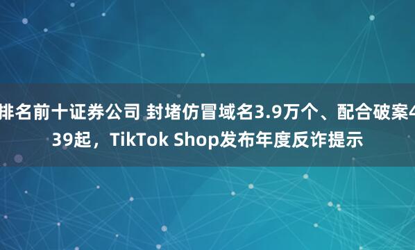 排名前十证券公司 封堵仿冒域名3.9万个、配合破案439起，TikTok Shop发布年度反诈提示