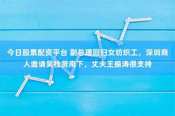 今日股票配资平台 副总理回归女纺织工,深圳商人邀请吴桂贤南下,丈夫王振涛很支持