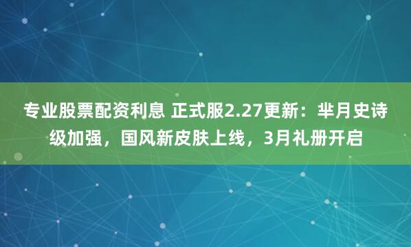 专业股票配资利息 正式服2.27更新：芈月史诗级加强，国风新皮肤上线，3月礼册开启