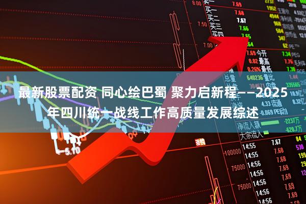 最新股票配资 同心绘巴蜀 聚力启新程——2025年四川统一战线工作高质量发展综述