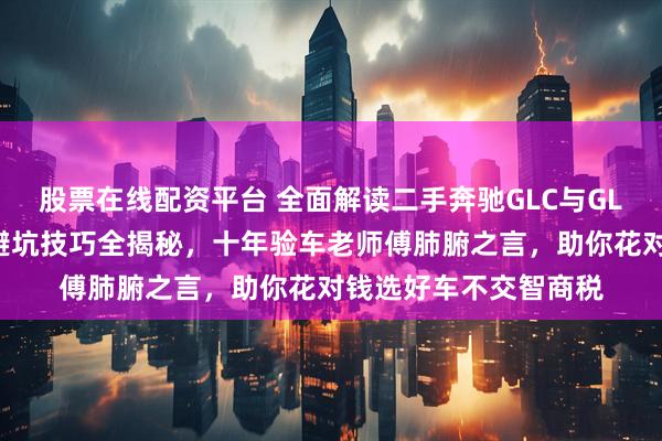 股票在线配资平台 全面解读二手奔驰GLC与GLK：购车实用指南与避坑技巧全揭秘，十年验车老师傅肺腑之言，助你花对钱选好车不交智商税