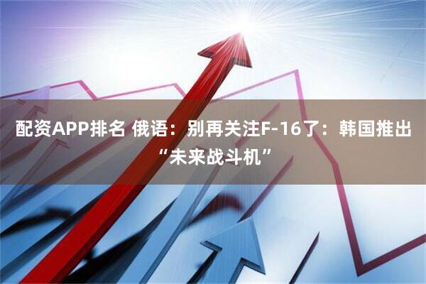 配资APP排名 俄语：别再关注F-16了：韩国推出“未来战斗机”