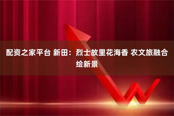 配资之家平台 新田：烈士故里花海香 农文旅融合绘新景