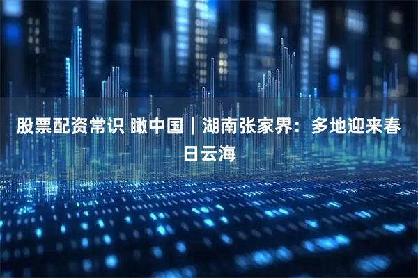 股票配资常识 瞰中国｜湖南张家界：多地迎来春日云海