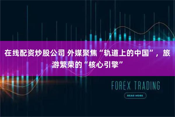 在线配资炒股公司 外媒聚焦“轨道上的中国”，旅游繁荣的“核心引擎”