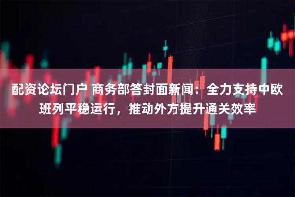 配资论坛门户 商务部答封面新闻：全力支持中欧班列平稳运行，推动外方提升通关效率